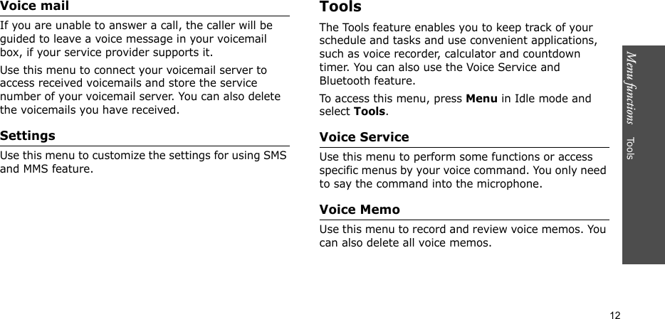 Menu functions    Tools12Voice mailIf you are unable to answer a call, the caller will be guided to leave a voice message in your voicemail box, if your service provider supports it. Use this menu to connect your voicemail server to access received voicemails and store the service number of your voicemail server. You can also delete the voicemails you have received.Settings Use this menu to customize the settings for using SMS and MMS feature.ToolsThe Tools feature enables you to keep track of your schedule and tasks and use convenient applications, such as voice recorder, calculator and countdown timer. You can also use the Voice Service and Bluetooth feature.To access this menu, press Menu in Idle mode and select Tools.Voice ServiceUse this menu to perform some functions or access specific menus by your voice command. You only need to say the command into the microphone.Voice MemoUse this menu to record and review voice memos. You can also delete all voice memos.