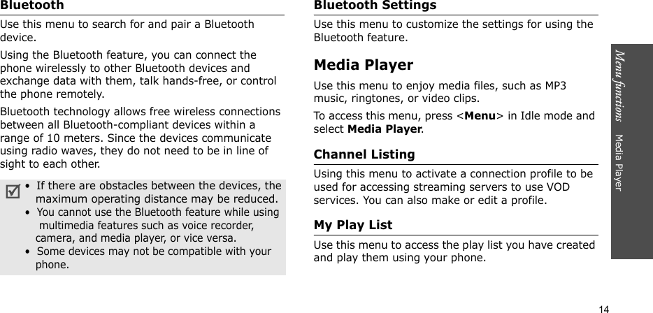 Menu functions    Media Player14Bluetooth Use this menu to search for and pair a Bluetooth device.Using the Bluetooth feature, you can connect the phone wirelessly to other Bluetooth devices and exchange data with them, talk hands-free, or control the phone remotely.Bluetooth technology allows free wireless connections between all Bluetooth-compliant devices within a range of 10 meters. Since the devices communicate using radio waves, they do not need to be in line of sight to each other.Bluetooth SettingsUse this menu to customize the settings for using the Bluetooth feature.Media PlayerUse this menu to enjoy media files, such as MP3 music, ringtones, or video clips.To access this menu, press &lt;Menu&gt; in Idle mode and select Media Player.Channel ListingUsing this menu to activate a connection profile to be used for accessing streaming servers to use VOD services. You can also make or edit a profile.My Play ListUse this menu to access the play list you have created and play them using your phone.•  If there are obstacles between the devices, the   maximum operating distance may be reduced.•  You cannot use the Bluetooth feature while using    multimedia features such as voice recorder,   camera, and media player, or vice versa.•  Some devices may not be compatible with your   phone.
