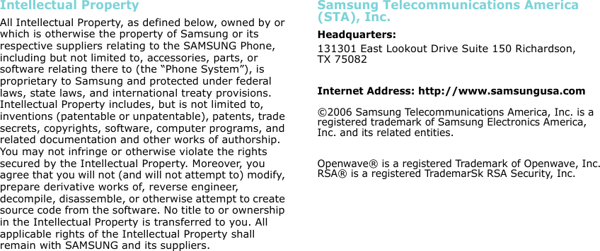 Intellectual PropertyAll Intellectual Property, as defined below, owned by or which is otherwise the property of Samsung or its respective suppliers relating to the SAMSUNG Phone, including but not limited to, accessories, parts, or software relating there to (the “Phone System”), is proprietary to Samsung and protected under federal laws, state laws, and international treaty provisions. Intellectual Property includes, but is not limited to, inventions (patentable or unpatentable), patents, trade secrets, copyrights, software, computer programs, and related documentation and other works of authorship. You may not infringe or otherwise violate the rights secured by the Intellectual Property. Moreover, you agree that you will not (and will not attempt to) modify, prepare derivative works of, reverse engineer, decompile, disassemble, or otherwise attempt to create source code from the software. No title to or ownership in the Intellectual Property is transferred to you. All applicable rights of the Intellectual Property shall remain with SAMSUNG and its suppliers.Samsung Telecommunications America (STA), Inc.Headquarters:131301 East Lookout Drive Suite 150 Richardson,TX 75082Internet Address: http://www.samsungusa.com©2006 Samsung Telecommunications America, Inc. is a registered trademark of Samsung Electronics America, Inc. and its related entities.Openwave® is a registered Trademark of Openwave, Inc.RSA® is a registered TrademarSk RSA Security, Inc.