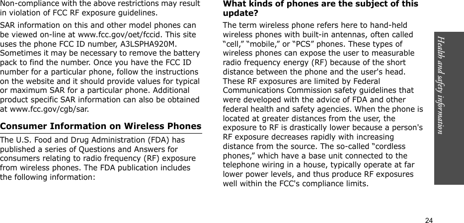 Health and safety information  24Non-compliance with the above restrictions may result in violation of FCC RF exposure guidelines.SAR information on this and other model phones can be viewed on-line at www.fcc.gov/oet/fccid. This site uses the phone FCC ID number, A3LSPHA920M. Sometimes it may be necessary to remove the battery pack to find the number. Once you have the FCC ID number for a particular phone, follow the instructions on the website and it should provide values for typical or maximum SAR for a particular phone. Additional product specific SAR information can also be obtained at www.fcc.gov/cgb/sar.Consumer Information on Wireless PhonesThe U.S. Food and Drug Administration (FDA) has published a series of Questions and Answers for consumers relating to radio frequency (RF) exposure from wireless phones. The FDA publication includes the following information:What kinds of phones are the subject of this update?The term wireless phone refers here to hand-held wireless phones with built-in antennas, often called “cell,” “mobile,” or “PCS” phones. These types of wireless phones can expose the user to measurable radio frequency energy (RF) because of the short distance between the phone and the user&apos;s head. These RF exposures are limited by Federal Communications Commission safety guidelines that were developed with the advice of FDA and other federal health and safety agencies. When the phone is located at greater distances from the user, the exposure to RF is drastically lower because a person&apos;s RF exposure decreases rapidly with increasing distance from the source. The so-called “cordless phones,” which have a base unit connected to the telephone wiring in a house, typically operate at far lower power levels, and thus produce RF exposures well within the FCC&apos;s compliance limits.