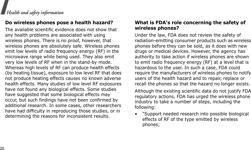 25Health and safety informationDo wireless phones pose a health hazard?The available scientific evidence does not show that any health problems are associated with using wireless phones. There is no proof, however, that wireless phones are absolutely safe. Wireless phones emit low levels of radio frequency energy (RF) in the microwave range while being used. They also emit very low levels of RF when in the stand-by mode. Whereas high levels of RF can produce health effects (by heating tissue), exposure to low level RF that does not produce heating effects causes no known adverse health effects. Many studies of low level RF exposures have not found any biological effects. Some studies have suggested that some biological effects may occur, but such findings have not been confirmed by additional research. In some cases, other researchers have had difficulty in reproducing those studies, or in determining the reasons for inconsistent results.What is FDA&apos;s role concerning the safety of wireless phones?Under the law, FDA does not review the safety of radiation-emitting consumer products such as wireless phones before they can be sold, as it does with new drugs or medical devices. However, the agency has authority to take action if wireless phones are shown to emit radio frequency energy (RF) at a level that is hazardous to the user. In such a case, FDA could require the manufacturers of wireless phones to notify users of the health hazard and to repair, replace or recall the phones so that the hazard no longer exists.Although the existing scientific data do not justify FDA regulatory actions, FDA has urged the wireless phone industry to take a number of steps, including the following:• “Support needed research into possible biological effects of RF of the type emitted by wireless phones;