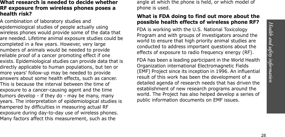 Health and safety information  28What research is needed to decide whether RF exposure from wireless phones poses a health risk?A combination of laboratory studies and epidemiological studies of people actually using wireless phones would provide some of the data that are needed. Lifetime animal exposure studies could be completed in a few years. However, very large numbers of animals would be needed to provide reliable proof of a cancer promoting effect if one exists. Epidemiological studies can provide data that is directly applicable to human populations, but ten or more years&apos; follow-up may be needed to provide answers about some health effects, such as cancer. This is because the interval between the time of exposure to a cancer-causing agent and the time tumors develop - if they do - may be many, many years. The interpretation of epidemiological studies is hampered by difficulties in measuring actual RF exposure during day-to-day use of wireless phones. Many factors affect this measurement, such as the angle at which the phone is held, or which model of phone is used.What is FDA doing to find out more about the possible health effects of wireless phone RF?FDA is working with the U.S. National Toxicology Program and with groups of investigators around the world to ensure that high priority animal studies are conducted to address important questions about the effects of exposure to radio frequency energy (RF).FDA has been a leading participant in the World Health Organization international Electromagnetic Fields (EMF) Project since its inception in 1996. An influential result of this work has been the development of a detailed agenda of research needs that has driven the establishment of new research programs around the world. The Project has also helped develop a series of public information documents on EMF issues.