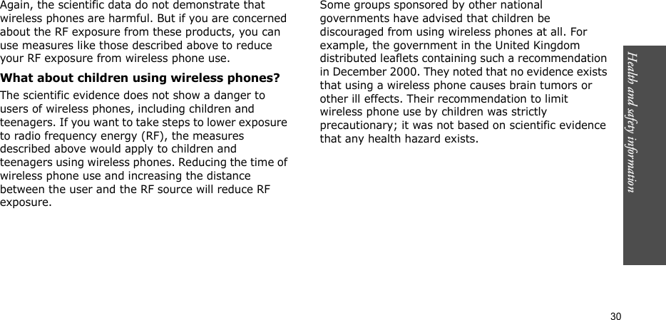 Health and safety information    30Again, the scientific data do not demonstrate that wireless phones are harmful. But if you are concerned about the RF exposure from these products, you can use measures like those described above to reduce your RF exposure from wireless phone use.What about children using wireless phones?The scientific evidence does not show a danger to users of wireless phones, including children and teenagers. If you want to take steps to lower exposure to radio frequency energy (RF), the measures described above would apply to children and teenagers using wireless phones. Reducing the time of wireless phone use and increasing the distance between the user and the RF source will reduce RF exposure.Some groups sponsored by other national governments have advised that children be discouraged from using wireless phones at all. For example, the government in the United Kingdom distributed leaflets containing such a recommendation in December 2000. They noted that no evidence exists that using a wireless phone causes brain tumors or other ill effects. Their recommendation to limit wireless phone use by children was strictly precautionary; it was not based on scientific evidence that any health hazard exists. 