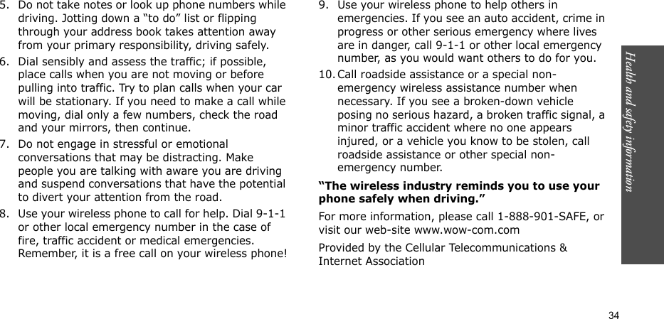 Health and safety information    345. Do not take notes or look up phone numbers while driving. Jotting down a “to do” list or flipping through your address book takes attention away from your primary responsibility, driving safely.6. Dial sensibly and assess the traffic; if possible, place calls when you are not moving or before pulling into traffic. Try to plan calls when your car will be stationary. If you need to make a call while moving, dial only a few numbers, check the road and your mirrors, then continue.7. Do not engage in stressful or emotional conversations that may be distracting. Make people you are talking with aware you are driving and suspend conversations that have the potential to divert your attention from the road.8. Use your wireless phone to call for help. Dial 9-1-1 or other local emergency number in the case of fire, traffic accident or medical emergencies. Remember, it is a free call on your wireless phone!9. Use your wireless phone to help others in emergencies. If you see an auto accident, crime in progress or other serious emergency where lives are in danger, call 9-1-1 or other local emergency number, as you would want others to do for you.10. Call roadside assistance or a special non-emergency wireless assistance number when necessary. If you see a broken-down vehicle posing no serious hazard, a broken traffic signal, a minor traffic accident where no one appears injured, or a vehicle you know to be stolen, call roadside assistance or other special non-emergency number.“The wireless industry reminds you to use your phone safely when driving.”For more information, please call 1-888-901-SAFE, or visit our web-site www.wow-com.comProvided by the Cellular Telecommunications &amp; Internet Association