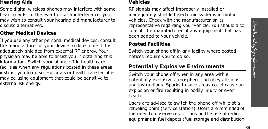 Health and safety information    36Hearing AidsSome digital wireless phones may interfere with some hearing aids. In the event of such interference, you may wish to consult your hearing aid manufacturer to discuss alternatives.Other Medical DevicesIf you use any other personal medical devices, consult the manufacturer of your device to determine if it is adequately shielded from external RF energy. Your physician may be able to assist you in obtaining this information. Switch your phone off in health care facilities when any regulations posted in these areas instruct you to do so. Hospitals or health care facilities may be using equipment that could be sensitive to external RF energy.VehiclesRF signals may affect improperly installed or inadequately shielded electronic systems in motor vehicles. Check with the manufacturer or its representative regarding your vehicle. You should also consult the manufacturer of any equipment that has been added to your vehicle.Posted FacilitiesSwitch your phone off in any facility where posted notices require you to do so.Potentially Explosive EnvironmentsSwitch your phone off when in any area with a potentially explosive atmosphere and obey all signs and instructions. Sparks in such areas could cause an explosion or fire resulting in bodily injury or even death.Users are advised to switch the phone off while at a refueling point (service station). Users are reminded of the need to observe restrictions on the use of radio equipment in fuel depots (fuel storage and distribution 