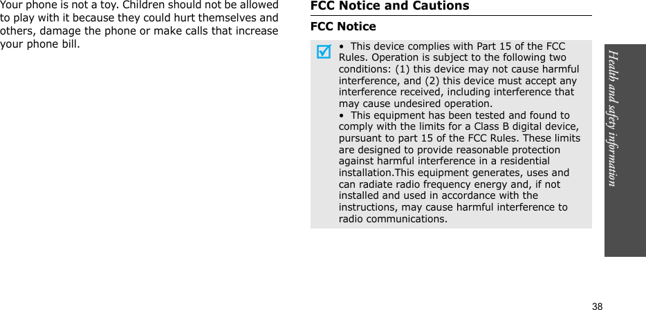 Health and safety information    38Your phone is not a toy. Children should not be allowed to play with it because they could hurt themselves and others, damage the phone or make calls that increase your phone bill.FCC Notice and CautionsFCC Notice•  This device complies with Part 15 of the FCC Rules. Operation is subject to the following two conditions: (1) this device may not cause harmful interference, and (2) this device must accept any interference received, including interference that may cause undesired operation.•  This equipment has been tested and found to comply with the limits for a Class B digital device, pursuant to part 15 of the FCC Rules. These limits are designed to provide reasonable protection against harmful interference in a residential installation.This equipment generates, uses and can radiate radio frequency energy and, if not installed and used in accordance with the instructions, may cause harmful interference to radio communications.