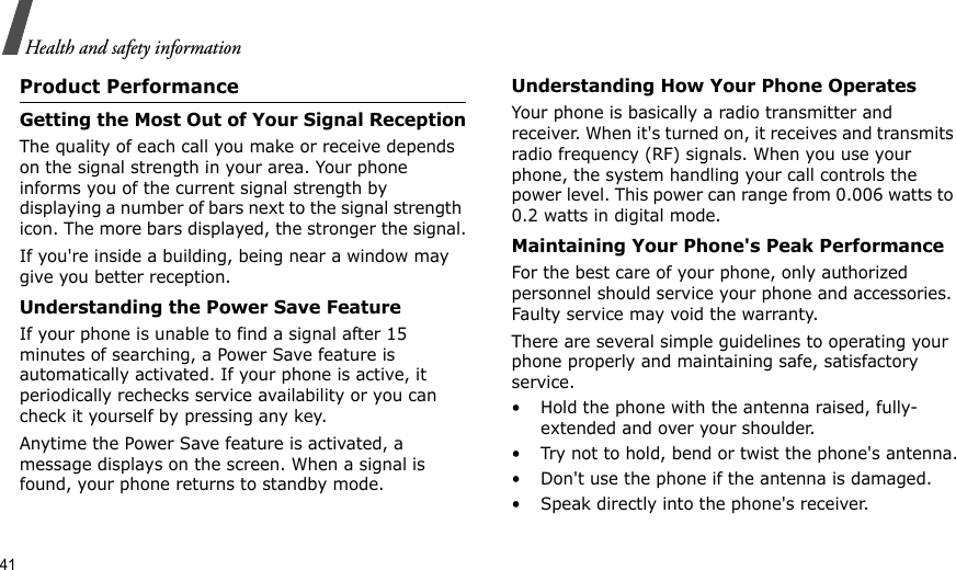 41Health and safety informationProduct PerformanceGetting the Most Out of Your Signal ReceptionThe quality of each call you make or receive depends on the signal strength in your area. Your phone informs you of the current signal strength by displaying a number of bars next to the signal strength icon. The more bars displayed, the stronger the signal.If you&apos;re inside a building, being near a window may give you better reception.Understanding the Power Save FeatureIf your phone is unable to find a signal after 15 minutes of searching, a Power Save feature is automatically activated. If your phone is active, it periodically rechecks service availability or you can check it yourself by pressing any key.Anytime the Power Save feature is activated, a message displays on the screen. When a signal is found, your phone returns to standby mode.Understanding How Your Phone OperatesYour phone is basically a radio transmitter and receiver. When it&apos;s turned on, it receives and transmits radio frequency (RF) signals. When you use your phone, the system handling your call controls the power level. This power can range from 0.006 watts to 0.2 watts in digital mode.Maintaining Your Phone&apos;s Peak PerformanceFor the best care of your phone, only authorized personnel should service your phone and accessories. Faulty service may void the warranty.There are several simple guidelines to operating your phone properly and maintaining safe, satisfactory service.• Hold the phone with the antenna raised, fully-extended and over your shoulder.• Try not to hold, bend or twist the phone&apos;s antenna.• Don&apos;t use the phone if the antenna is damaged.• Speak directly into the phone&apos;s receiver.