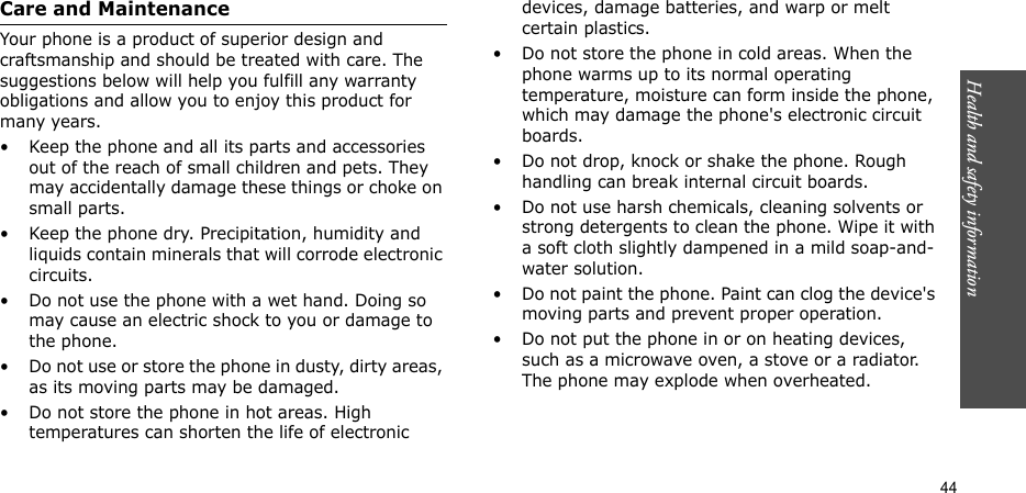 Health and safety information    44Care and MaintenanceYour phone is a product of superior design and craftsmanship and should be treated with care. The suggestions below will help you fulfill any warranty obligations and allow you to enjoy this product for many years.• Keep the phone and all its parts and accessories out of the reach of small children and pets. They may accidentally damage these things or choke on small parts.• Keep the phone dry. Precipitation, humidity and liquids contain minerals that will corrode electronic circuits.• Do not use the phone with a wet hand. Doing so may cause an electric shock to you or damage to the phone.• Do not use or store the phone in dusty, dirty areas, as its moving parts may be damaged.• Do not store the phone in hot areas. High temperatures can shorten the life of electronic devices, damage batteries, and warp or melt certain plastics.• Do not store the phone in cold areas. When the phone warms up to its normal operating temperature, moisture can form inside the phone, which may damage the phone&apos;s electronic circuit boards.• Do not drop, knock or shake the phone. Rough handling can break internal circuit boards.• Do not use harsh chemicals, cleaning solvents or strong detergents to clean the phone. Wipe it with a soft cloth slightly dampened in a mild soap-and-water solution.• Do not paint the phone. Paint can clog the device&apos;s moving parts and prevent proper operation.• Do not put the phone in or on heating devices, such as a microwave oven, a stove or a radiator. The phone may explode when overheated.