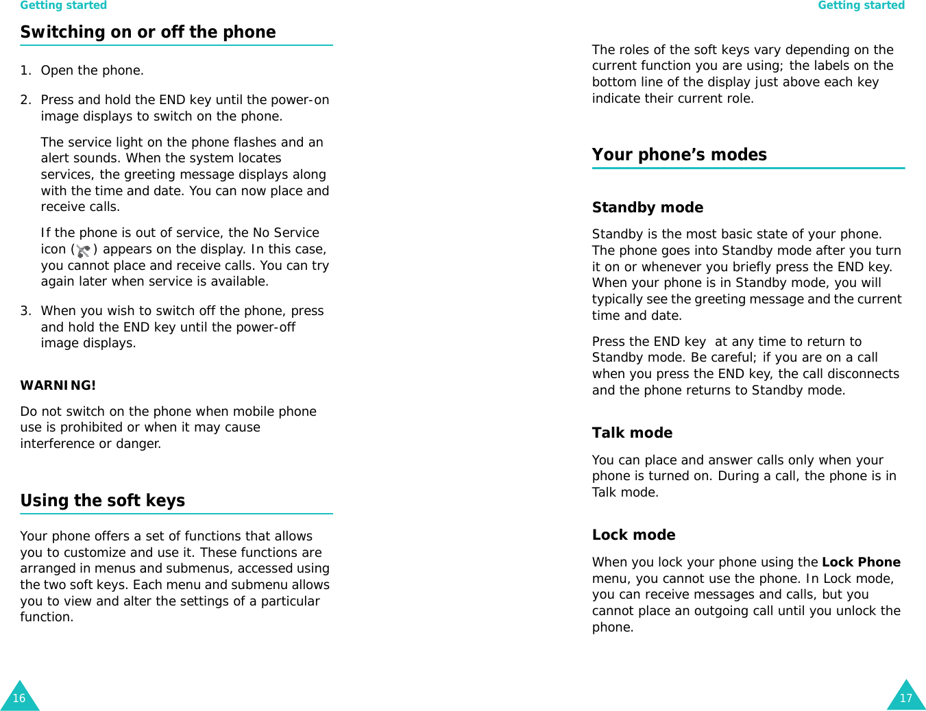 Getting started16Switching on or off the phone 1. Open the phone.2. Press and hold the END key until the power-on image displays to switch on the phone.The service light on the phone flashes and an alert sounds. When the system locates services, the greeting message displays along with the time and date. You can now place and receive calls.If the phone is out of service, the No Service icon ( ) appears on the display. In this case, you cannot place and receive calls. You can try again later when service is available.3. When you wish to switch off the phone, press and hold the END key until the power-off image displays.WARNING!Do not switch on the phone when mobile phone use is prohibited or when it may cause interference or danger.Using the soft keysYour phone offers a set of functions that allows you to customize and use it. These functions are arranged in menus and submenus, accessed using the two soft keys. Each menu and submenu allows you to view and alter the settings of a particular function.Getting started17The roles of the soft keys vary depending on the current function you are using; the labels on the bottom line of the display just above each key indicate their current role.Your phone’s modesStandby modeStandby is the most basic state of your phone. The phone goes into Standby mode after you turn it on or whenever you briefly press the END key. When your phone is in Standby mode, you will typically see the greeting message and the current time and date. Press the END key  at any time to return to Standby mode. Be careful; if you are on a call when you press the END key, the call disconnects and the phone returns to Standby mode. Talk modeYou can place and answer calls only when your phone is turned on. During a call, the phone is in Talk mode.Lock modeWhen you lock your phone using the Lock Phone menu, you cannot use the phone. In Lock mode, you can receive messages and calls, but you cannot place an outgoing call until you unlock the phone. 