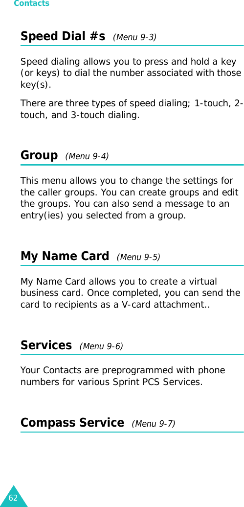 Contacts62Speed Dial #s  (Menu 9-3) Speed dialing allows you to press and hold a key (or keys) to dial the number associated with those key(s).There are three types of speed dialing; 1-touch, 2-touch, and 3-touch dialing.Group  (Menu 9-4) This menu allows you to change the settings for the caller groups. You can create groups and edit the groups. You can also send a message to an entry(ies) you selected from a group.My Name Card  (Menu 9-5)My Name Card allows you to create a virtual business card. Once completed, you can send the card to recipients as a V-card attachment..Services  (Menu 9-6)Your Contacts are preprogrammed with phone numbers for various Sprint PCS Services.Compass Service  (Menu 9-7)
