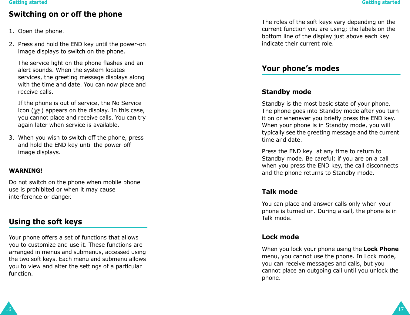 Getting started16Switching on or off the phone 1. Open the phone.2. Press and hold the END key until the power-on image displays to switch on the phone.The service light on the phone flashes and an alert sounds. When the system locates services, the greeting message displays along with the time and date. You can now place and receive calls.If the phone is out of service, the No Service icon ( ) appears on the display. In this case, you cannot place and receive calls. You can try again later when service is available.3. When you wish to switch off the phone, press and hold the END key until the power-off image displays.WARNING!Do not switch on the phone when mobile phone use is prohibited or when it may cause interference or danger.Using the soft keysYour phone offers a set of functions that allows you to customize and use it. These functions are arranged in menus and submenus, accessed using the two soft keys. Each menu and submenu allows you to view and alter the settings of a particular function.Getting started17The roles of the soft keys vary depending on the current function you are using; the labels on the bottom line of the display just above each key indicate their current role.Your phone’s modesStandby modeStandby is the most basic state of your phone. The phone goes into Standby mode after you turn it on or whenever you briefly press the END key. When your phone is in Standby mode, you will typically see the greeting message and the current time and date. Press the END key  at any time to return to Standby mode. Be careful; if you are on a call when you press the END key, the call disconnects and the phone returns to Standby mode. Talk modeYou can place and answer calls only when your phone is turned on. During a call, the phone is in Tal k mode.Lock modeWhen you lock your phone using the Lock Phone menu, you cannot use the phone. In Lock mode, you can receive messages and calls, but you cannot place an outgoing call until you unlock the phone. 
