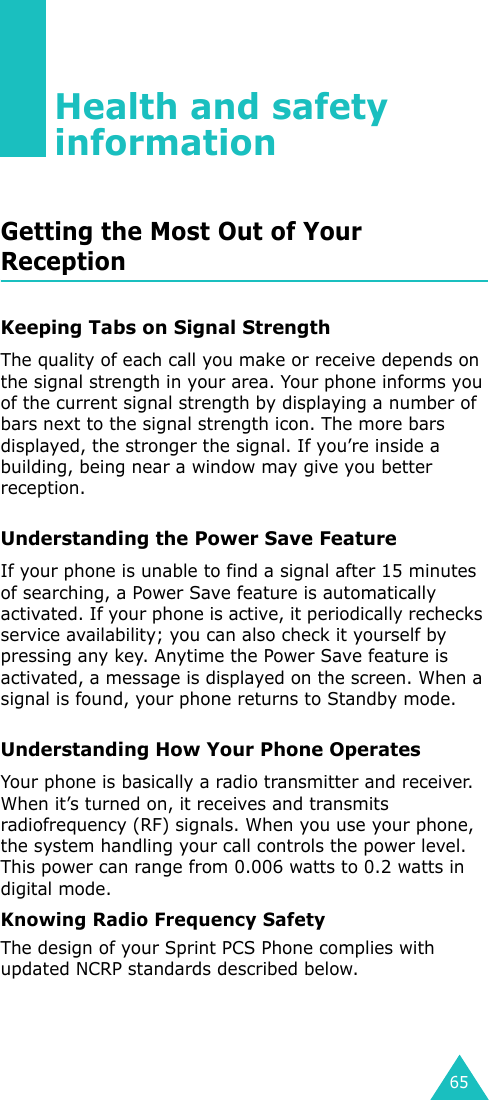 65Health and safety informationGetting the Most Out of Your ReceptionKeeping Tabs on Signal StrengthThe quality of each call you make or receive depends on the signal strength in your area. Your phone informs you of the current signal strength by displaying a number of bars next to the signal strength icon. The more bars displayed, the stronger the signal. If you’re inside a building, being near a window may give you better reception.Understanding the Power Save FeatureIf your phone is unable to find a signal after 15 minutes of searching, a Power Save feature is automatically activated. If your phone is active, it periodically rechecks service availability; you can also check it yourself by pressing any key. Anytime the Power Save feature is activated, a message is displayed on the screen. When a signal is found, your phone returns to Standby mode.Understanding How Your Phone OperatesYour phone is basically a radio transmitter and receiver. When it’s turned on, it receives and transmits radiofrequency (RF) signals. When you use your phone, the system handling your call controls the power level. This power can range from 0.006 watts to 0.2 watts in digital mode.Knowing Radio Frequency SafetyThe design of your Sprint PCS Phone complies with updated NCRP standards described below.