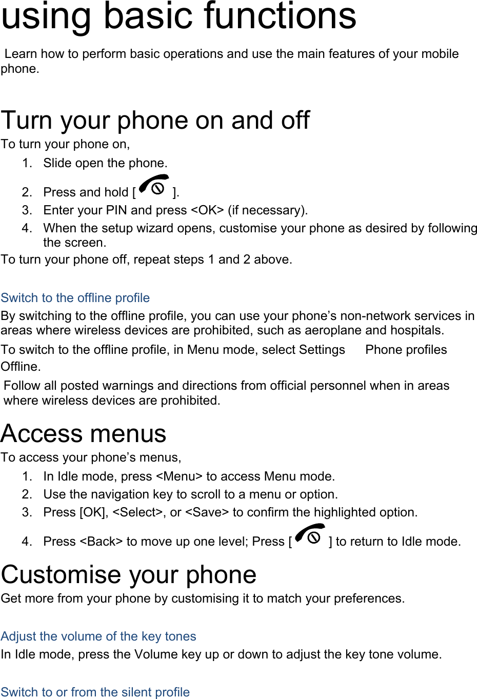  using basic functions  Learn how to perform basic operations and use the main features of your mobile phone.   Turn your phone on and off To turn your phone on, 1.  Slide open the phone. 2.  Press and hold [ ]. 3.  Enter your PIN and press &lt;OK&gt; (if necessary). 4.  When the setup wizard opens, customise your phone as desired by following the screen. To turn your phone off, repeat steps 1 and 2 above.  Switch to the offline profile By switching to the offline profile, you can use your phone’s non-network services in areas where wireless devices are prohibited, such as aeroplane and hospitals. To switch to the offline profile, in Menu mode, select Settings 　 Phone profiles 　 Offline. Follow all posted warnings and directions from official personnel when in areas where wireless devices are prohibited. Access menus To access your phone’s menus, 1.  In Idle mode, press &lt;Menu&gt; to access Menu mode. 2.  Use the navigation key to scroll to a menu or option. 3.  Press [OK], &lt;Select&gt;, or &lt;Save&gt; to confirm the highlighted option. 4.  Press &lt;Back&gt; to move up one level; Press [ ] to return to Idle mode. Customise your phone Get more from your phone by customising it to match your preferences.  Adjust the volume of the key tones In Idle mode, press the Volume key up or down to adjust the key tone volume.  Switch to or from the silent profile 