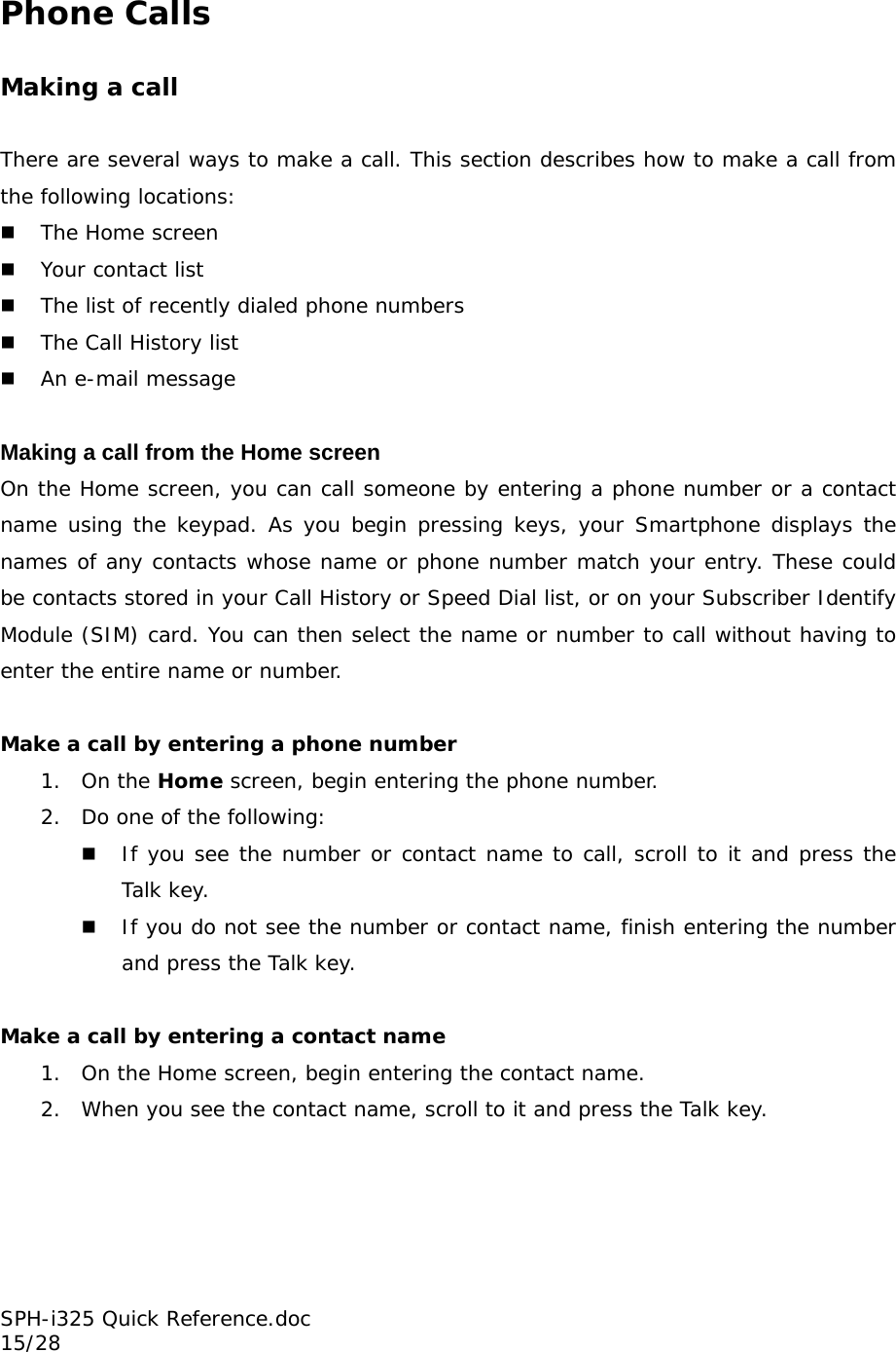 Phone Calls  Making a call  There are several ways to make a call. This section describes how to make a call from the following locations:  The Home screen  Your contact list  The list of recently dialed phone numbers  The Call History list   An e-mail message  Making a call from the Home screen On the Home screen, you can call someone by entering a phone number or a contact name using the keypad. As you begin pressing keys, your Smartphone displays the names of any contacts whose name or phone number match your entry. These could be contacts stored in your Call History or Speed Dial list, or on your Subscriber Identify Module (SIM) card. You can then select the name or number to call without having to enter the entire name or number.   Make a call by entering a phone number 1. On the Home screen, begin entering the phone number.  2. Do one of the following:  If you see the number or contact name to call, scroll to it and press the Talk key.  If you do not see the number or contact name, finish entering the number and press the Talk key.  Make a call by entering a contact name 1. On the Home screen, begin entering the contact name. 2. When you see the contact name, scroll to it and press the Talk key. SPH-i325 Quick Reference.doc                                                          15/28 