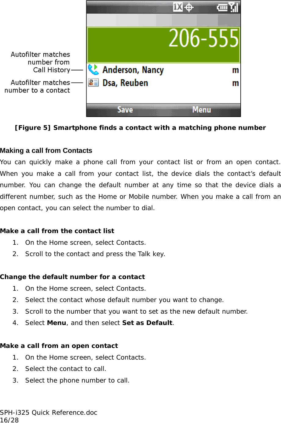  [Figure 5] Smartphone finds a contact with a matching phone number  Making a call from Contacts You can quickly make a phone call from your contact list or from an open contact. When you make a call from your contact list, the device dials the contact’s default number. You can change the default number at any time so that the device dials a different number, such as the Home or Mobile number. When you make a call from an open contact, you can select the number to dial.  Make a call from the contact list 1. On the Home screen, select Contacts. 2. Scroll to the contact and press the Talk key.  Change the default number for a contact 1. On the Home screen, select Contacts. 2. Select the contact whose default number you want to change. 3. Scroll to the number that you want to set as the new default number. 4. Select Menu, and then select Set as Default.  Make a call from an open contact 1. On the Home screen, select Contacts. 2. Select the contact to call. 3. Select the phone number to call.  SPH-i325 Quick Reference.doc                                                          16/28 