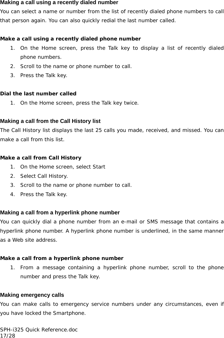 Making a call using a recently dialed number You can select a name or number from the list of recently dialed phone numbers to call that person again. You can also quickly redial the last number called.  Make a call using a recently dialed phone number 1. On the Home screen, press the Talk key to display a list of recently dialed phone numbers. 2. Scroll to the name or phone number to call. 3. Press the Talk key.  Dial the last number called 1. On the Home screen, press the Talk key twice.  Making a call from the Call History list The Call History list displays the last 25 calls you made, received, and missed. You can make a call from this list.  Make a call from Call History 1. On the Home screen, select Start 2. Select Call History. 3. Scroll to the name or phone number to call. 4. Press the Talk key.  Making a call from a hyperlink phone number You can quickly dial a phone number from an e-mail or SMS message that contains a hyperlink phone number. A hyperlink phone number is underlined, in the same manner as a Web site address.  Make a call from a hyperlink phone number 1. From a message containing a hyperlink phone number, scroll to the phone number and press the Talk key.  Making emergency calls You can make calls to emergency service numbers under any circumstances, even if you have locked the Smartphone. SPH-i325 Quick Reference.doc                                                          17/28 