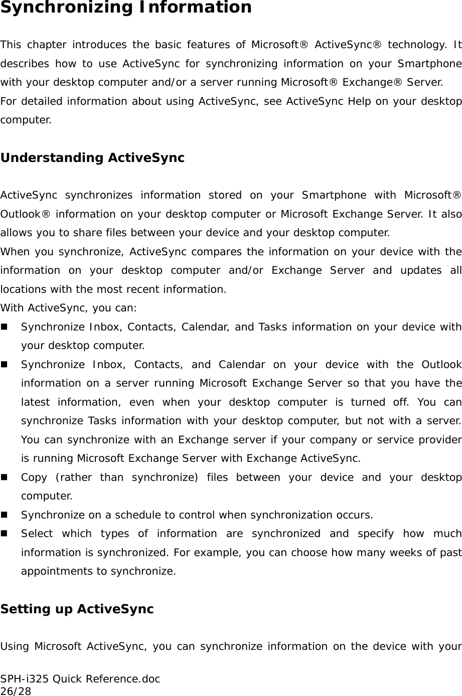 Synchronizing Information  This chapter introduces the basic features of Microsoft® ActiveSync® technology. It describes how to use ActiveSync for synchronizing information on your Smartphone with your desktop computer and/or a server running Microsoft® Exchange® Server.   For detailed information about using ActiveSync, see ActiveSync Help on your desktop computer.  Understanding ActiveSync  ActiveSync synchronizes information stored on your Smartphone with Microsoft® Outlook® information on your desktop computer or Microsoft Exchange Server. It also allows you to share files between your device and your desktop computer. When you synchronize, ActiveSync compares the information on your device with the information on your desktop computer and/or Exchange Server and updates all locations with the most recent information.  With ActiveSync, you can:  Synchronize Inbox, Contacts, Calendar, and Tasks information on your device with your desktop computer.  Synchronize Inbox, Contacts, and Calendar on your device with the Outlook information on a server running Microsoft Exchange Server so that you have the latest information, even when your desktop computer is turned off. You can synchronize Tasks information with your desktop computer, but not with a server. You can synchronize with an Exchange server if your company or service provider is running Microsoft Exchange Server with Exchange ActiveSync.  Copy (rather than synchronize) files between your device and your desktop computer.  Synchronize on a schedule to control when synchronization occurs.  Select which types of information are synchronized and specify how much information is synchronized. For example, you can choose how many weeks of past appointments to synchronize.  Setting up ActiveSync  Using Microsoft ActiveSync, you can synchronize information on the device with your SPH-i325 Quick Reference.doc                                                          26/28 