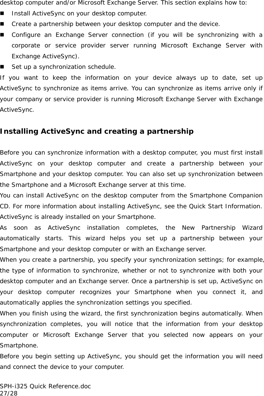 desktop computer and/or Microsoft Exchange Server. This section explains how to:   Install ActiveSync on your desktop computer.  Create a partnership between your desktop computer and the device.  Configure an Exchange Server connection (if you will be synchronizing with a corporate or service provider server running Microsoft Exchange Server with Exchange ActiveSync).  Set up a synchronization schedule. If you want to keep the information on your device always up to date, set up ActiveSync to synchronize as items arrive. You can synchronize as items arrive only if your company or service provider is running Microsoft Exchange Server with Exchange ActiveSync.  Installing ActiveSync and creating a partnership  Before you can synchronize information with a desktop computer, you must first install ActiveSync on your desktop computer and create a partnership between your Smartphone and your desktop computer. You can also set up synchronization between the Smartphone and a Microsoft Exchange server at this time.  You can install ActiveSync on the desktop computer from the Smartphone Companion CD. For more information about installing ActiveSync, see the Quick Start Information. ActiveSync is already installed on your Smartphone. As soon as ActiveSync installation completes, the New Partnership Wizard automatically starts. This wizard helps you set up a partnership between your Smartphone and your desktop computer or with an Exchange server.  When you create a partnership, you specify your synchronization settings; for example, the type of information to synchronize, whether or not to synchronize with both your desktop computer and an Exchange server. Once a partnership is set up, ActiveSync on your desktop computer recognizes your Smartphone when you connect it, and automatically applies the synchronization settings you specified. When you finish using the wizard, the first synchronization begins automatically. When synchronization completes, you will notice that the information from your desktop computer or Microsoft Exchange Server that you selected now appears on your Smartphone. Before you begin setting up ActiveSync, you should get the information you will need and connect the device to your computer. SPH-i325 Quick Reference.doc                                                          27/28 