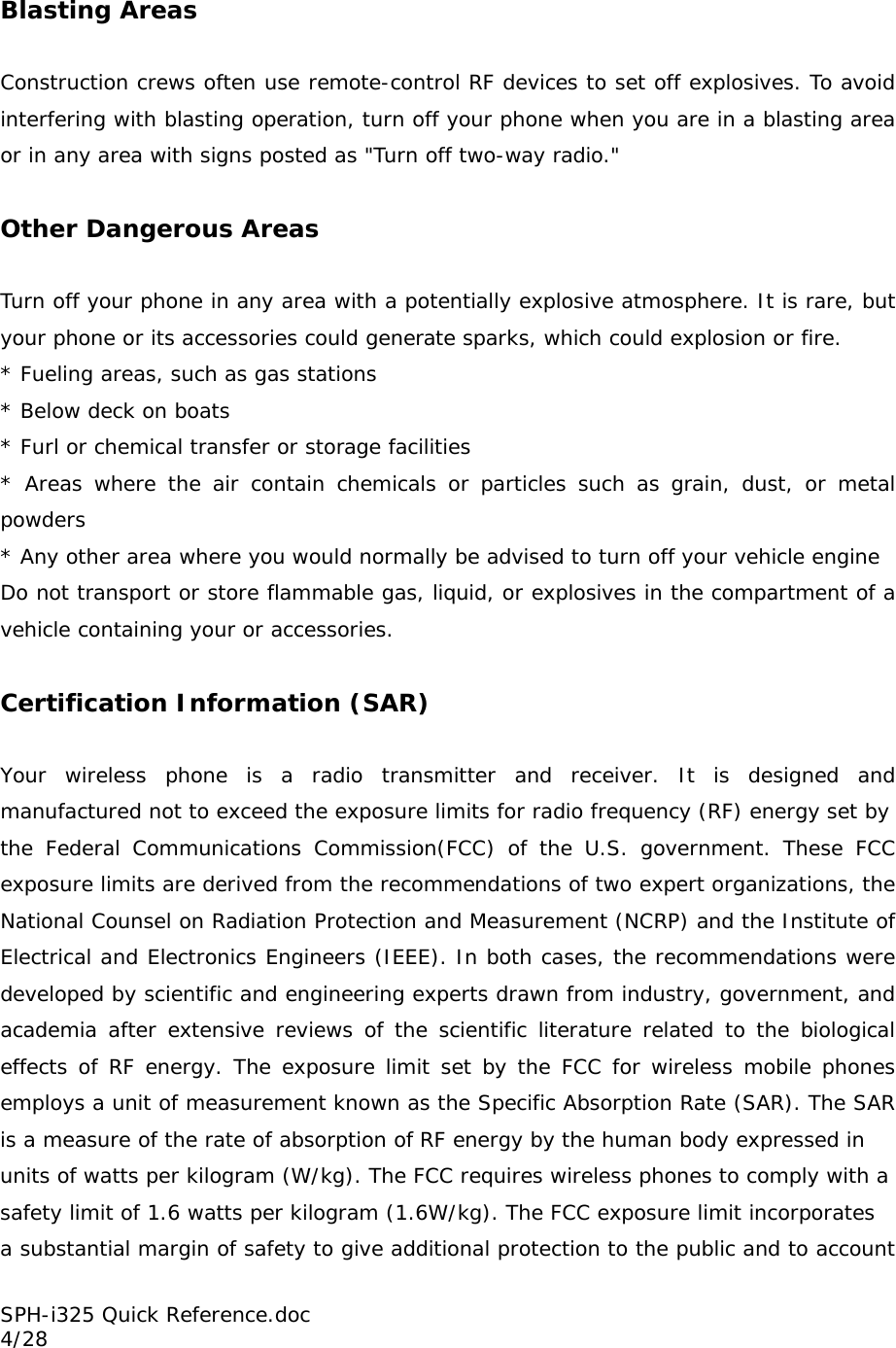 Blasting Areas  Construction crews often use remote-control RF devices to set off explosives. To avoid interfering with blasting operation, turn off your phone when you are in a blasting area or in any area with signs posted as &quot;Turn off two-way radio.&quot;  Other Dangerous Areas  Turn off your phone in any area with a potentially explosive atmosphere. It is rare, but your phone or its accessories could generate sparks, which could explosion or fire. * Fueling areas, such as gas stations * Below deck on boats * Furl or chemical transfer or storage facilities * Areas where the air contain chemicals or particles such as grain, dust, or metal powders * Any other area where you would normally be advised to turn off your vehicle engine Do not transport or store flammable gas, liquid, or explosives in the compartment of a vehicle containing your or accessories.  Certification Information (SAR)  Your wireless phone is a radio transmitter and receiver. It is designed and manufactured not to exceed the exposure limits for radio frequency (RF) energy set by the Federal Communications Commission(FCC) of the U.S. government. These FCC exposure limits are derived from the recommendations of two expert organizations, the National Counsel on Radiation Protection and Measurement (NCRP) and the Institute of Electrical and Electronics Engineers (IEEE). In both cases, the recommendations were developed by scientific and engineering experts drawn from industry, government, and academia after extensive reviews of the scientific literature related to the biological effects of RF energy. The exposure limit set by the FCC for wireless mobile phones employs a unit of measurement known as the Specific Absorption Rate (SAR). The SAR is a measure of the rate of absorption of RF energy by the human body expressed in units of watts per kilogram (W/kg). The FCC requires wireless phones to comply with a safety limit of 1.6 watts per kilogram (1.6W/kg). The FCC exposure limit incorporates a substantial margin of safety to give additional protection to the public and to account SPH-i325 Quick Reference.doc                                                          4/28 
