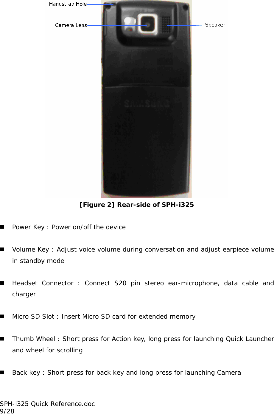  [Figure 2] Rear-side of SPH-i325   Power Key : Power on/off the device   Volume Key : Adjust voice volume during conversation and adjust earpiece volume in standby mode   Headset Connector : Connect S20 pin stereo ear-microphone, data cable and charger   Micro SD Slot : Insert Micro SD card for extended memory   Thumb Wheel : Short press for Action key, long press for launching Quick Launcher and wheel for scrolling   Back key : Short press for back key and long press for launching Camera SPH-i325 Quick Reference.doc                                                          9/28 