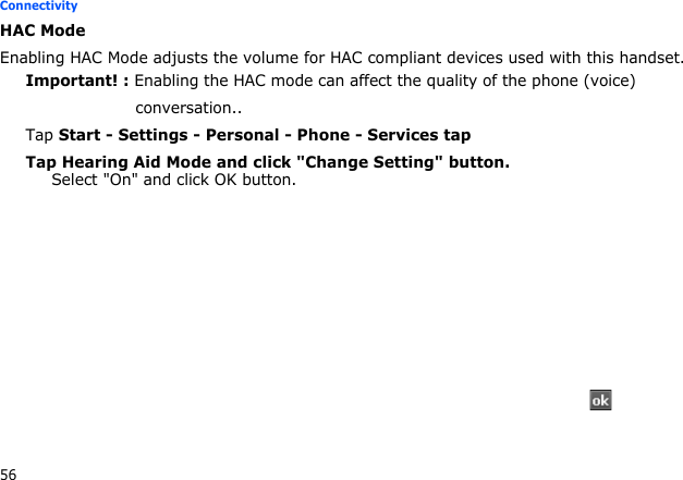 56ConnectivityHAC ModeEnabling HAC Mode adjusts the volume for HAC compliant devices used with this handset.Important! : Enabling the HAC mode can affect the quality of the phone (voice)                     conversation..Tap Start - Settings - Personal - Phone - Services tapTap Hearing Aid Mode and click &quot;Change Setting&quot; button.Select &quot;On&quot; and click OK button.    → → →