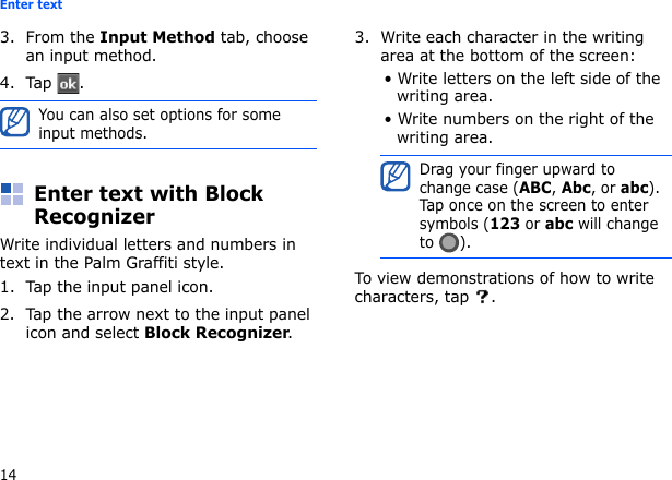 14Enter text3. From the Input Method tab, choose an input method.4. Tap .Enter text with Block RecognizerWrite individual letters and numbers in text in the Palm Graffiti style.1. Tap the input panel icon.2. Tap the arrow next to the input panel icon and select Block Recognizer.3. Write each character in the writing area at the bottom of the screen:• Write letters on the left side of the writing area.• Write numbers on the right of the writing area.To view demonstrations of how to write characters, tap  .You can also set options for some input methods.Drag your finger upward to change case (ABC, Abc, or abc). Tap once on the screen to enter symbols (123 or abc will change to ).