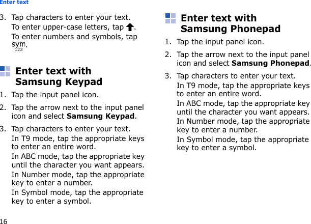16Enter text3. Tap characters to enter your text.To enter upper-case letters, tap  .To enter numbers and symbols, tap .Enter text with Samsung Keypad1. Tap the input panel icon.2. Tap the arrow next to the input panel icon and select Samsung Keypad.3. Tap characters to enter your text.In T9 mode, tap the appropriate keys to enter an entire word.In ABC mode, tap the appropriate key until the character you want appears.In Number mode, tap the appropriate key to enter a number.In Symbol mode, tap the appropriate key to enter a symbol.Enter text with Samsung Phonepad1. Tap the input panel icon.2. Tap the arrow next to the input panel icon and select Samsung Phonepad.3. Tap characters to enter your text.In T9 mode, tap the appropriate keys to enter an entire word.In ABC mode, tap the appropriate key until the character you want appears.In Number mode, tap the appropriate key to enter a number.In Symbol mode, tap the appropriate key to enter a symbol.