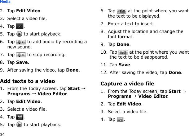 34Media2. Tap Edit Video.3. Select a video file.4. Tap .5. Tap   to start playback.6. Tap   to add audio by recording a new sound.7. Tap   to stop recording.8. Tap Save.9. After saving the video, tap Done.Add texts to a video1. From the Today screen, tap Start → Programs → Video Editor.2. Tap Edit Video.3. Select a video file.4. Tap .5. Tap   to start playback.6. Tap   at the point where you want the text to be displayed.7. Enter a text to insert.8. Adjust the location and change the font format.9. Tap Done.10. Tap   at the point where you want the text to be disappeared.11. Tap Save.12. After saving the video, tap Done.Capture a video file1. From the Today screen, tap Start → Programs → Video Editor.2. Tap Edit Video.3. Select a video file.4. Tap .