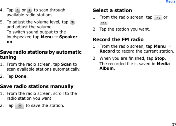 37Media4. Tap   or   to scan through available radio stations.5. To adjust the volume level, tap   and adjust the volume.To switch sound output to the loudspeaker, tap Menu → Speaker on.Save radio stations by automatic tuning1. From the radio screen, tap Scan to scan available stations automatically.2. Tap Done.Save radio stations manually1. From the radio screen, scroll to the radio station you want.2. Tap   to save the station.Select a station1. From the radio screen, tap  or .2. Tap the station you want.Record the FM radio1. From the radio screen, tap Menu → Record to record the current station.2. When you are finished, tap Stop. The recorded file is saved in Media Album.
