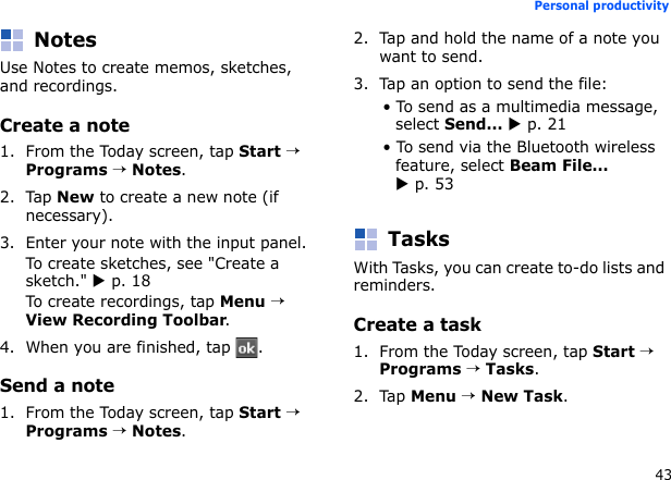 43Personal productivityNotesUse Notes to create memos, sketches, and recordings.Create a note1. From the Today screen, tap Start → Programs → Notes.2. Tap New to create a new note (if necessary).3. Enter your note with the input panel.To create sketches, see &quot;Create a sketch.&quot; X p. 18To create recordings, tap Menu → View Recording Toolbar.4. When you are finished, tap  .Send a note1. From the Today screen, tap Start → Programs → Notes.2. Tap and hold the name of a note you want to send.3. Tap an option to send the file:• To send as a multimedia message, select Send... X p. 21• To send via the Bluetooth wireless feature, select Beam File... X p. 53TasksWith Tasks, you can create to-do lists and reminders.Create a task1. From the Today screen, tap Start → Programs → Tasks.2. Tap Menu → New Task. 