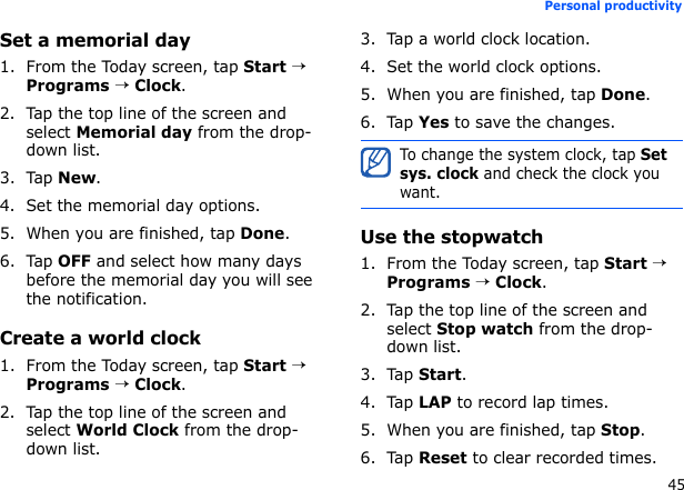 45Personal productivitySet a memorial day1. From the Today screen, tap Start → Programs → Clock.2. Tap the top line of the screen and select Memorial day from the drop-down list.3. Tap New.4. Set the memorial day options.5. When you are finished, tap Done.6. Tap OFF and select how many days before the memorial day you will see the notification.Create a world clock1. From the Today screen, tap Start → Programs → Clock.2. Tap the top line of the screen and select World Clock from the drop-down list.3. Tap a world clock location.4. Set the world clock options.5. When you are finished, tap Done.6. Tap Yes to save the changes.Use the stopwatch1. From the Today screen, tap Start → Programs → Clock.2. Tap the top line of the screen and select Stop watch from the drop-down list.3. Tap Start.4. Tap LAP to record lap times.5. When you are finished, tap Stop.6. Tap Reset to clear recorded times.To change the system clock, tap Set sys. clock and check the clock you want.