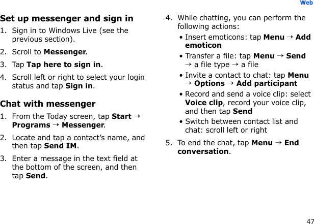 47WebSet up messenger and sign in1. Sign in to Windows Live (see the previous section).2. Scroll to Messenger.3. Tap Tap here to sign in.4. Scroll left or right to select your login status and tap Sign in.Chat with messenger1. From the Today screen, tap Start → Programs → Messenger.2. Locate and tap a contact’s name, and then tap Send IM.3. Enter a message in the text field at the bottom of the screen, and then tap Send.4. While chatting, you can perform the following actions:• Insert emoticons: tap Menu → Add emoticon• Transfer a file: tap Menu → Send → a file type → a file• Invite a contact to chat: tap Menu → Options → Add participant• Record and send a voice clip: select Voice clip, record your voice clip, and then tap Send• Switch between contact list and chat: scroll left or right5. To end the chat, tap Menu → End conversation.