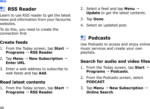48WebRSS ReaderLearn to use RSS reader to get the latest news and information from your favourite websites.To do this, you need to create the connection first.Create feeds1. From the Today screen, tap Start → Programs → RSS Reader.2. Tap Menu → New Subscription → Enter URL.3. Enter a web address to subscribe to web feeds and tap Add.Read latest contents1. From the Today screen, tap Start → Programs → RSS Reader.2. Select a feed and tap Menu → Update to get the latest contents.3. Tap Done.4. Select an updated post.PodcastsUse Podcasts to access and enjoy online music services and create your own playlists.Search for audio and video files1. From the Today screen, tap Start → Programs → Podcasts. 2. From the Podcasts screen, select PODCAST.3. Tap Menu → New Subscription → Online Search.