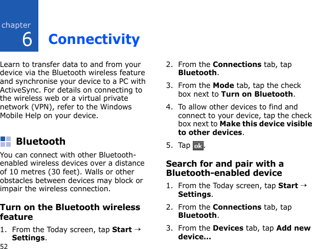 652ConnectivityLearn to transfer data to and from your device via the Bluetooth wireless feature and synchronise your device to a PC with ActiveSync. For details on connecting to the wireless web or a virtual private network (VPN), refer to the Windows Mobile Help on your device.BluetoothYou can connect with other Bluetooth-enabled wireless devices over a distance of 10 metres (30 feet). Walls or other obstacles between devices may block or impair the wireless connection.Turn on the Bluetooth wireless feature1. From the Today screen, tap Start → Settings.2. From the Connections tab, tap Bluetooth.3. From the Mode tab, tap the check box next to Turn on Bluetooth.4. To allow other devices to find and connect to your device, tap the check box next to Make this device visible to other devices.5. Tap .Search for and pair with a Bluetooth-enabled device1. From the Today screen, tap Start → Settings.2. From the Connections tab, tap Bluetooth.3. From the Devices tab, tap Add new device...