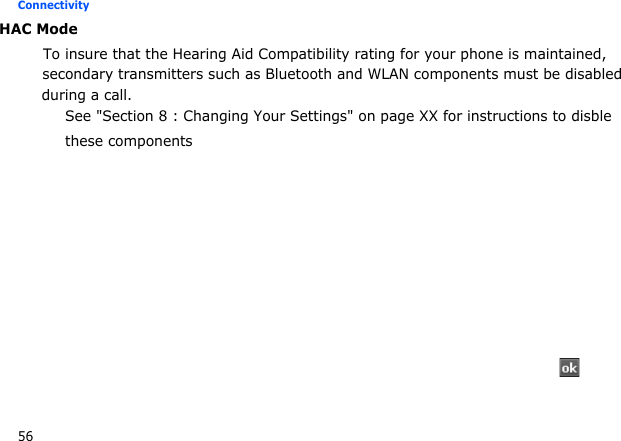 56Connectivity  HAC Mode           To insure that the Hearing Aid Compatibility rating for your phone is maintained,                  secondary transmitters such as Bluetooth and WLAN components must be disabledduring a call.See &quot;Section 8 : Changing Your Settings&quot; on page XX for instructions to disblethese components →  →  → 
