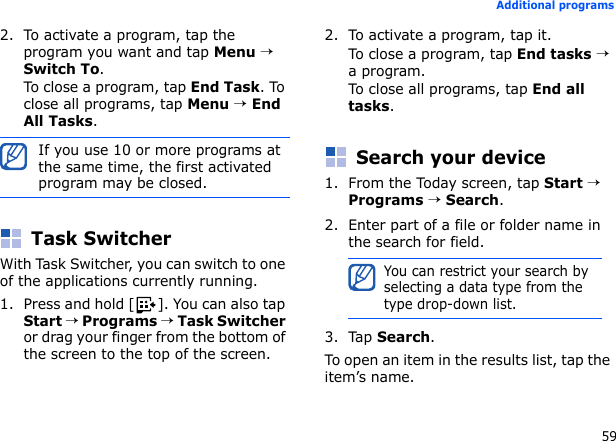 59Additional programs2. To activate a program, tap the program you want and tap Menu → Switch To.To close a program, tap End Task. To close all programs, tap Menu → End All Tasks.Task SwitcherWith Task Switcher, you can switch to one of the applications currently running.1. Press and hold [ ]. You can also tap Start → Programs → Task Switcher or drag your finger from the bottom of the screen to the top of the screen.2. To activate a program, tap it.To close a program, tap End tasks → a program.To close all programs, tap End all tasks.Search your device1. From the Today screen, tap Start → Programs → Search.2. Enter part of a file or folder name in the search for field.3. Tap Search.To open an item in the results list, tap the item’s name.If you use 10 or more programs at the same time, the first activated program may be closed.You can restrict your search by selecting a data type from the type drop-down list.