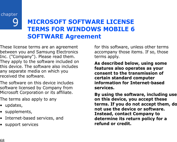 968MICROSOFT SOFTWARE LICENSE TERMS FOR WINDOWS MOBILE 6 SOFTWARE AgreementThese license terms are an agreement between you and Samsung Electronics Inc. (&quot;Company&quot;). Please read them. They apply to the software included on this device. The software also includes any separate media on which you received the software.The software on this device includes software licensed by Company from Microsoft Corporation or its affiliate.The terms also apply to any • updates,• supplements,• Internet-based services, and• support servicesfor this software, unless other terms accompany those items. If so, those terms apply. As described below, using some features also operates as your consent to the transmission of certain standard computer information for Internet-based services.By using the software, including use on this device, you accept these terms. If you do not accept them, do not use the device or software. Instead, contact Company to determine its return policy for a refund or credit.