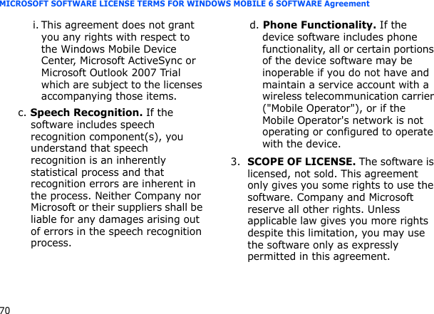 70MICROSOFT SOFTWARE LICENSE TERMS FOR WINDOWS MOBILE 6 SOFTWARE Agreementi. This agreement does not grant you any rights with respect to the Windows Mobile Device Center, Microsoft ActiveSync or Microsoft Outlook 2007 Trial which are subject to the licenses accompanying those items.c. Speech Recognition. If the software includes speech recognition component(s), you understand that speech recognition is an inherently statistical process and that recognition errors are inherent in the process. Neither Company nor Microsoft or their suppliers shall be liable for any damages arising out of errors in the speech recognition process.d. Phone Functionality. If the device software includes phone functionality, all or certain portions of the device software may be inoperable if you do not have and maintain a service account with a wireless telecommunication carrier (&quot;Mobile Operator&quot;), or if the Mobile Operator&apos;s network is not operating or configured to operate with the device.3.SCOPE OF LICENSE. The software is licensed, not sold. This agreement only gives you some rights to use the software. Company and Microsoft reserve all other rights. Unless applicable law gives you more rights despite this limitation, you may use the software only as expressly permitted in this agreement. 