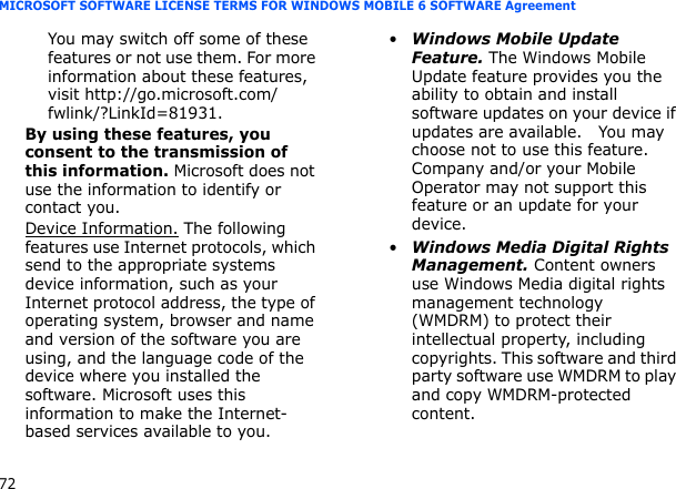 72MICROSOFT SOFTWARE LICENSE TERMS FOR WINDOWS MOBILE 6 SOFTWARE AgreementYou may switch off some of these features or not use them. For more information about these features, visit http://go.microsoft.com/fwlink/?LinkId=81931.By using these features, you consent to the transmission of this information. Microsoft does not use the information to identify or contact you.Device Information. The following features use Internet protocols, which send to the appropriate systems device information, such as your Internet protocol address, the type of operating system, browser and name and version of the software you are using, and the language code of the device where you installed the software. Microsoft uses this information to make the Internet-based services available to you. •Windows Mobile Update Feature. The Windows Mobile Update feature provides you the ability to obtain and install software updates on your device if updates are available.   You may choose not to use this feature. Company and/or your Mobile Operator may not support this feature or an update for your device.•Windows Media Digital Rights Management. Content owners use Windows Media digital rights management technology (WMDRM) to protect their intellectual property, including copyrights. This software and third party software use WMDRM to play and copy WMDRM-protected content. 
