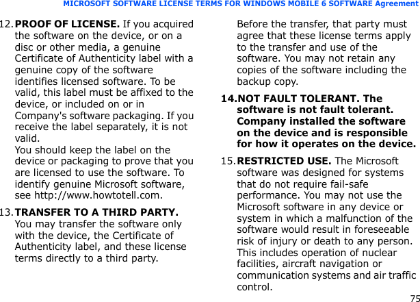 75MICROSOFT SOFTWARE LICENSE TERMS FOR WINDOWS MOBILE 6 SOFTWARE Agreement12.PROOF OF LICENSE. If you acquired the software on the device, or on a disc or other media, a genuine Certificate of Authenticity label with a genuine copy of the software identifies licensed software. To be valid, this label must be affixed to the device, or included on or in Company&apos;s software packaging. If you receive the label separately, it is not valid. You should keep the label on the device or packaging to prove that you are licensed to use the software. To identify genuine Microsoft software, see http://www.howtotell.com.13.TRANSFER TO A THIRD PARTY. You may transfer the software only with the device, the Certificate of Authenticity label, and these license terms directly to a third party. Before the transfer, that party must agree that these license terms apply to the transfer and use of the software. You may not retain any copies of the software including the backup copy.14.NOT FAULT TOLERANT. The software is not fault tolerant. Company installed the software on the device and is responsible for how it operates on the device.15.RESTRICTED USE. The Microsoft software was designed for systems that do not require fail-safe performance. You may not use the Microsoft software in any device or system in which a malfunction of the software would result in foreseeable risk of injury or death to any person. This includes operation of nuclear facilities, aircraft navigation or communication systems and air traffic control.