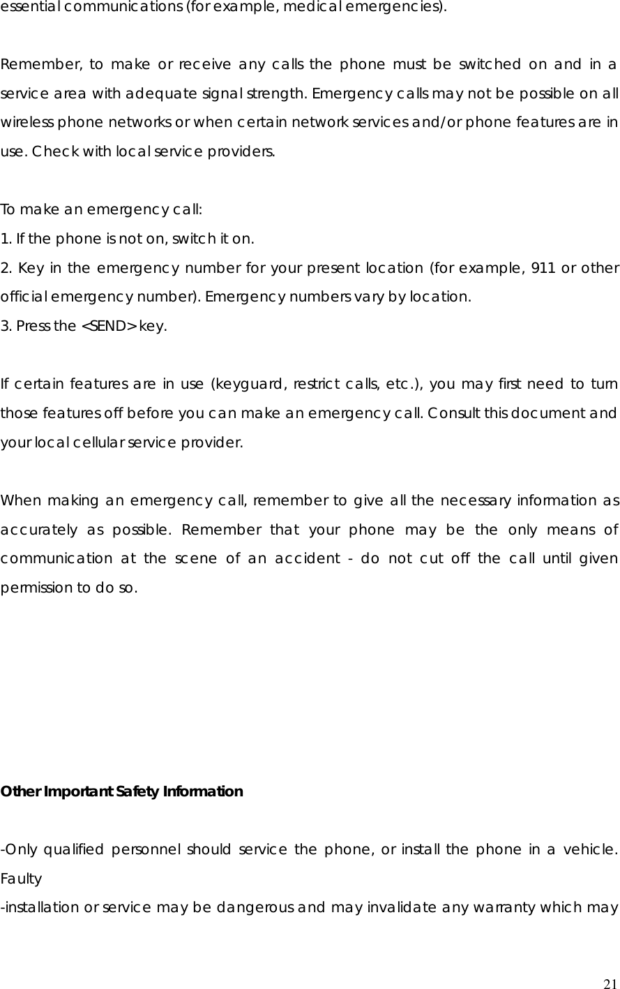  21essential communications (for example, medical emergencies).  Remember, to make or receive any calls the phone must be switched on and in a service area with adequate signal strength. Emergency calls may not be possible on all wireless phone networks or when certain network services and/or phone features are in use. Check with local service providers.  To make an emergency call: 1. If the phone is not on, switch it on. 2. Key in the emergency number for your present location (for example, 911 or other official emergency number). Emergency numbers vary by location. 3. Press the &lt;SEND&gt; key.  If certain features are in use (keyguard, restrict calls, etc.), you may first need to turn those features off before you can make an emergency call. Consult this document and your local cellular service provider.  When making an emergency call, remember to give all the necessary information as accurately as possible. Remember that your phone may be the only means of communication at the scene of an accident - do not cut off the call until given permission to do so.       Other Important Safety Information  -Only qualified personnel should service the phone, or install the phone in a vehicle. Faulty  -installation or service may be dangerous and may invalidate any warranty which may 