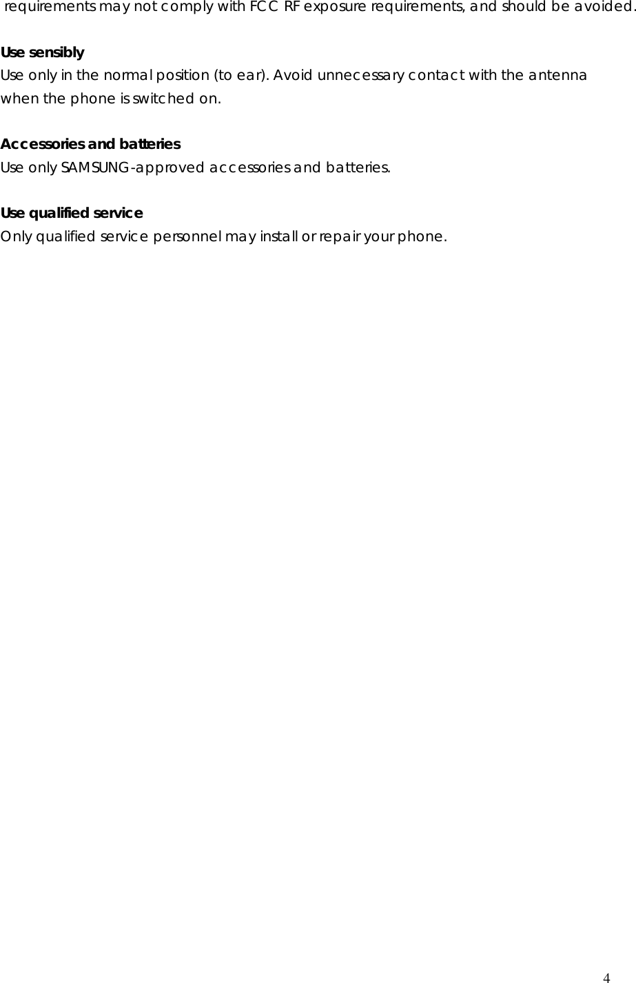  4  requirements may not comply with FCC RF exposure requirements, and should be avoided. Use sensibly Use only in the normal position (to ear). Avoid unnecessary contact with the antenna when the phone is switched on.  Accessories and batteries Use only SAMSUNG-approved accessories and batteries.    Use qualified service Only qualified service personnel may install or repair your phone.                              