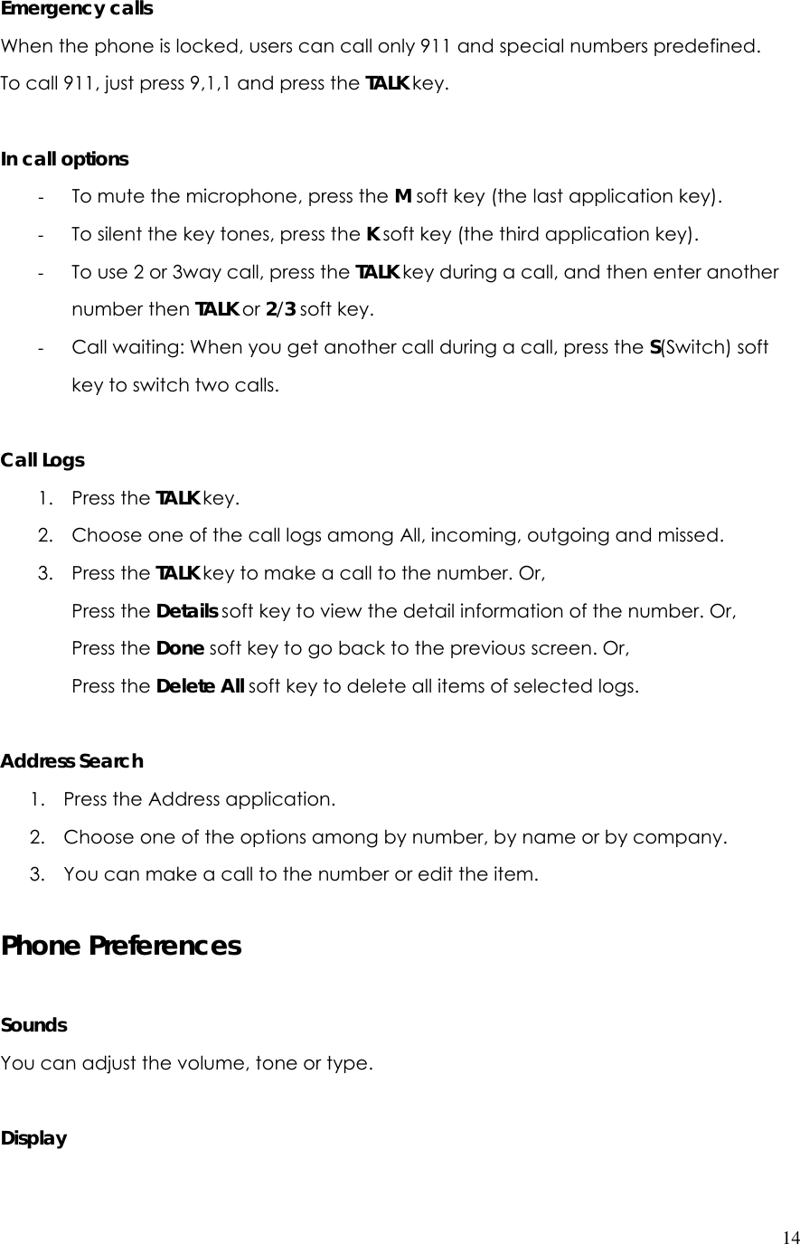  14 Emergency calls When the phone is locked, users can call only 911 and special numbers predefined. To call 911, just press 9,1,1 and press the TALK key.  In call options - To mute the microphone, press the M soft key (the last application key). - To silent the key tones, press the K soft key (the third application key). - To use 2 or 3way call, press the TALK key during a call, and then enter another number then TALK or 2/3 soft key. - Call waiting: When you get another call during a call, press the S(Switch) soft key to switch two calls.  Call Logs 1. Press the TALK key. 2. Choose one of the call logs among All, incoming, outgoing and missed. 3. Press the TALK key to make a call to the number. Or, Press the Details soft key to view the detail information of the number. Or, Press the Done soft key to go back to the previous screen. Or, Press the Delete All soft key to delete all items of selected logs.   Address Search 1. Press the Address application. 2. Choose one of the options among by number, by name or by company. 3. You can make a call to the number or edit the item.   Phone Preferences  Sounds You can adjust the volume, tone or type.  Display 