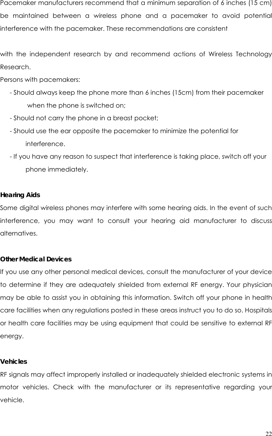  22Pacemaker manufacturers recommend that a minimum separation of 6 inches (15 cm) be maintained between a wireless phone and a pacemaker to avoid potential interference with the pacemaker. These recommendations are consistent    with the independent research by and recommend actions of Wireless Technology Research. Persons with pacemakers:       - Should always keep the phone more than 6 inches (15cm) from their pacemaker             when the phone is switched on;       - Should not carry the phone in a breast pocket;       - Should use the ear opposite the pacemaker to minimize the potential for   interference.       - If you have any reason to suspect that interference is taking place, switch off your   phone immediately.  Hearing Aids Some digital wireless phones may interfere with some hearing aids. In the event of such interference, you may want to consult your hearing aid manufacturer to discuss alternatives.  Other Medical Devices If you use any other personal medical devices, consult the manufacturer of your device to determine if they are adequately shielded from external RF energy. Your physician may be able to assist you in obtaining this information. Switch off your phone in health care facilities when any regulations posted in these areas instruct you to do so. Hospitals or health care facilities may be using equipment that could be sensitive to external RF energy.  Vehicles RF signals may affect improperly installed or inadequately shielded electronic systems in motor vehicles. Check with the manufacturer or its representative regarding your vehicle. 