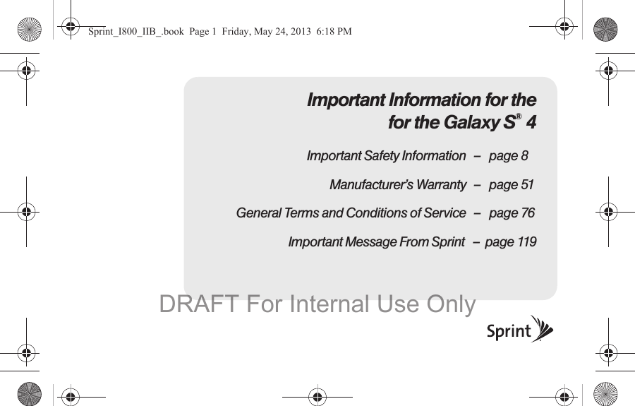 Important Information for the for the Galaxy S® 4Important Safety Information – page 8Manufacturer’s Warranty – page 51General Terms and Conditions of Service – page 76                              Important Message From Sprint   –  page 119Sprint_I800_IIB_.book  Page 1  Friday, May 24, 2013  6:18 PMDRAFT For Internal Use Only