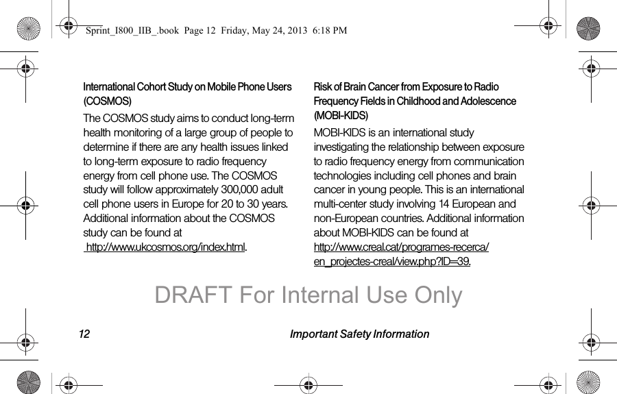 12 Important Safety InformationInternational Cohort Study on Mobile Phone Users (COSMOS)The COSMOS study aims to conduct long-term health monitoring of a large group of people to determine if there are any health issues linked to long-term exposure to radio frequency energy from cell phone use. The COSMOS study will follow approximately 300,000 adult cell phone users in Europe for 20 to 30 years. Additional information about the COSMOS study can be found at  http://www.ukcosmos.org/index.html.Risk of Brain Cancer from Exposure to Radio Frequency Fields in Childhood and Adolescence (MOBI-KIDS)MOBI-KIDS is an international study investigating the relationship between exposure to radio frequency energy from communication technologies including cell phones and brain cancer in young people. This is an international multi-center study involving 14 European and non-European countries. Additional information about MOBI-KIDS can be found at http://www.creal.cat/programes-recerca/en_projectes-creal/view.php?ID=39.Sprint_I800_IIB_.book  Page 12  Friday, May 24, 2013  6:18 PMDRAFT For Internal Use Only