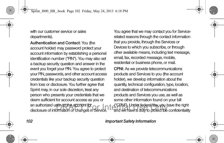 102 Important Safety Informationwith our customer service or sales departments).Authentication and Contact: You (the account holder) may password protect your account information by establishing a personal identification number (“PIN”). You may also set a backup security question and answer in the event you forget your PIN. You agree to protect your PIN, passwords, and other account access credentials like your backup security question from loss or disclosure. You further agree that Sprint may, in our sole discretion, treat any person who presents your credentials that we deem sufficient for account access as you or an authorized user on the account for disclosure of information or changes in Service. You agree that we may contact you for Service-related reasons through the contact information that you provide, through the Services or Devices to which you subscribe, or through other available means, including text message, email, fax, recorded message, mobile, residential or business phone, or mail.CPNI: As we provide telecommunications products and Services to you (the account holder), we develop information about the quantity, technical configuration, type, location, and destination of telecommunications products and Services you use, as well as some other information found on your bill (“CPNI”). Under federal law, you have the right and we have a duty to protect the confidentiality Sprint_I800_IIB_.book  Page 102  Friday, May 24, 2013  6:18 PMDRAFT For Internal Use Only