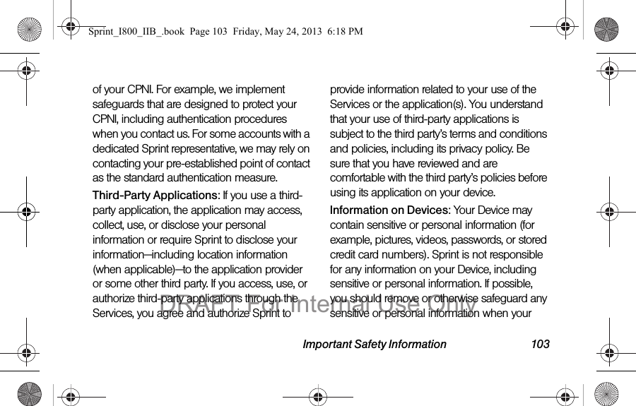 Important Safety Information 103of your CPNI. For example, we implement safeguards that are designed to protect your CPNI, including authentication procedures when you contact us. For some accounts with a dedicated Sprint representative, we may rely on contacting your pre-established point of contact as the standard authentication measure.Third-Party Applications: If you use a third-party application, the application may access, collect, use, or disclose your personal information or require Sprint to disclose your information—including location information (when applicable)—to the application provider or some other third party. If you access, use, or authorize third-party applications through the Services, you agree and authorize Sprint to provide information related to your use of the Services or the application(s). You understand that your use of third-party applications is subject to the third party’s terms and conditions and policies, including its privacy policy. Be sure that you have reviewed and are comfortable with the third party’s policies before using its application on your device.Information on Devices: Your Device may contain sensitive or personal information (for example, pictures, videos, passwords, or stored credit card numbers). Sprint is not responsible for any information on your Device, including sensitive or personal information. If possible, you should remove or otherwise safeguard any sensitive or personal information when your Sprint_I800_IIB_.book  Page 103  Friday, May 24, 2013  6:18 PMDRAFT For Internal Use Only