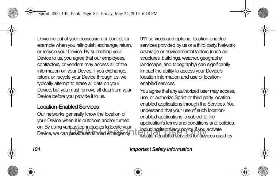 104 Important Safety InformationDevice is out of your possession or control, for example when you relinquish, exchange, return, or recycle your Device. By submitting your Device to us, you agree that our employees, contractors, or vendors may access all of the information on your Device. If you exchange, return, or recycle your Device through us, we typically attempt to erase all data on your Device, but you must remove all data from your Device before you provide it to us.Location-Enabled Services Our networks generally know the location of your Device when it is outdoors and/or turned on. By using various technologies to locate your Device, we can provide enhanced emergency 911 services and optional location-enabled services provided by us or a third party. Network coverage or environmental factors (such as structures, buildings, weather, geography, landscape, and topography) can significantly impact the ability to access your Device’s location information and use of location-enabled services.You agree that any authorized user may access, use, or authorize Sprint or third-party location-enabled applications through the Services. You understand that your use of such location-enabled applications is subject to the application’s terms and conditions and policies, including its privacy policy. If you activate location-enabled services for devices used by Sprint_I800_IIB_.book  Page 104  Friday, May 24, 2013  6:18 PMDRAFT For Internal Use Only