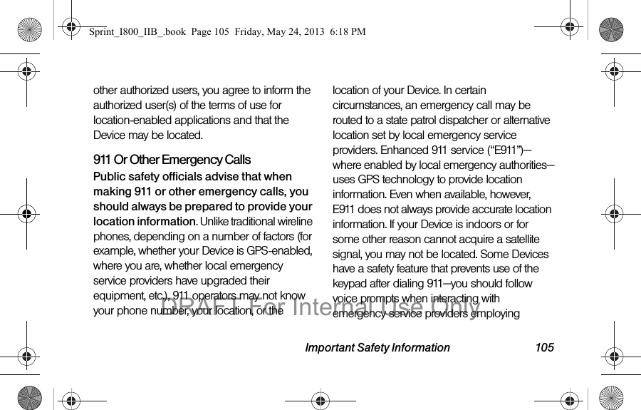 Important Safety Information 105other authorized users, you agree to inform the authorized user(s) of the terms of use for location-enabled applications and that the Device may be located.911 Or Other Emergency Calls Public safety officials advise that when making 911 or other emergency calls, you should always be prepared to provide your location information. Unlike traditional wireline phones, depending on a number of factors (for example, whether your Device is GPS-enabled, where you are, whether local emergency service providers have upgraded their equipment, etc.), 911 operators may not know your phone number, your location, or the location of your Device. In certain circumstances, an emergency call may be routed to a state patrol dispatcher or alternative location set by local emergency service providers. Enhanced 911 service (“E911”)—where enabled by local emergency authorities—uses GPS technology to provide location information. Even when available, however, E911 does not always provide accurate location information. If your Device is indoors or for some other reason cannot acquire a satellite signal, you may not be located. Some Devices have a safety feature that prevents use of the keypad after dialing 911—you should follow voice prompts when interacting with emergency service providers employing Sprint_I800_IIB_.book  Page 105  Friday, May 24, 2013  6:18 PMDRAFT For Internal Use Only